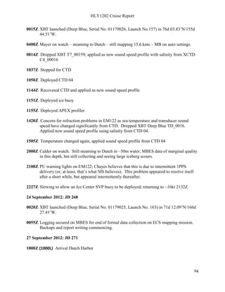 HLY1202 Cruise Report
94
0015Z XBT launched (Deep Blue, Serial No. 01179026, Launch No.157) in 76d 03.83’N/155d
44.51’W.
0400Z Mayer on watch – steaming to Dutch – still mapping 15.6 knts – MB on auto settings.
0814Z Dropped XBT T7_00159; applied as new sound speed profile with salinity from XCTD
C4_00016
1037Z Stopped for CTD
1050Z Deployed CTD 04
1144Z Recovered CTD and applied as new sound speed profile
1151Z Deployed ice buoy
1155Z Deployed APEX profiler
1420Z Concern for refraction problems in EM122 as sea temperature and transducer sound
speed have changed significantly from CTD. Dropped XBT Deep Blue TD_0016.
Applied new sound speed profile using salinity from CTD 04.
1505Z Temperature changed again, applied sound speed profile from CTD 04
2000Z Calder on watch. Still steaming to Dutch in ~50m water; MBES data of marginal quality
in this depth, but still collecting and seeing large iceberg scours.
2100Z PU warning lights on EM122; Chayes believes that this is due to intermittent 1PPS
delivery (or, at least, that’s what SIS believes). This problem appeared to resolve itself
after a short while, but appeared intermittently thereafter.
2227Z Slowing to allow an Ice Center SVP buoy to be deployed; returning to ~16kt 2132Z.
24 September 2012: JD 268
0020Z XBT launched (Deep Blue, Serial No. 01179025, Launch No. 163) in 71d 12.09’N/166d
27.41’W.
0055Z Logging secured on MBES for end of formal data collection on ECS mapping mission.
Backups and report writing commencing.
27 September 2012: JD 271
1800Z (1000L) Arrival Dutch Harbor
 