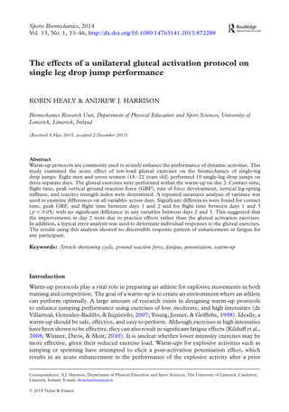 The effects of a unilateral gluteal activation protocol on
single leg drop jump performance
ROBIN HEALY & ANDREW J. HARRISON
Biomechanics Research Unit, Department of Physical Education and Sport Sciences, University of
Limerick, Limerick, Ireland
(Received 4 May 2013; accepted 2 December 2013)
Abstract
Warm-up protocols are commonly used to acutely enhance the performance of dynamic activities. This
study examined the acute effect of low-load gluteal exercises on the biomechanics of single-leg
drop jumps. Eight men and seven women (18–22 years old) performed 10 single-leg drop jumps on
three separate days. The gluteal exercises were performed within the warm-up on day 2. Contact time,
ﬂight time, peak vertical ground reaction force (GRF), rate of force development, vertical leg-spring
stiffness, and reactive strength index were determined. A repeated measures analysis of variance was
used to examine differences on all variables across days. Signiﬁcant differences were found for contact
time, peak GRF, and ﬂight time between days 1 and 2 and for ﬂight time between days 1 and 3
(p # 0.05) with no signiﬁcant difference in any variables between days 2 and 3. This suggested that
the improvements in day 2 were due to practice effects rather than the gluteal activation exercises.
In addition, a typical error analysis was used to determine individual responses to the gluteal exercises.
The results using this analysis showed no discernible response pattern of enhancement or fatigue for
any participant.
Keywords: Stretch shortening cycle, ground reaction force, fatigue, potentiation, warm-up
Introduction
Warm-up protocols play a vital role in preparing an athlete for explosive movements in both
training and competition. The goal of a warm-up is to create an environment where an athlete
can perform optimally. A large amount of research exists in designing warm-up protocols
to enhance jumping performance using exercises of low, moderate, and high intensities (de
Villarreal, Gonzalez-Badillo, & Izquierdo, 2007; Young, Jenner, & Grifﬁths, 1998). Ideally, a
warm-up should be safe, effective, and easy to perform. Although exercises at high intensities
have been shown to be effective, they can also result in signiﬁcant fatigue effects (Kilduff et al.,
2008; Witmer, Davis, & Moir, 2010). It is unclear whether lower intensity exercises may be
more effective, given their reduced exercise load. Warm-ups for explosive activities such as
jumping or sprinting have attempted to elicit a post-activation potentiation effect, which
results in an acute enhancement in the performance of the explosive activity after a prior
q 2014 Taylor & Francis
Correspondence: A.J. Harrison, Department of Physical Education and Sport Sciences, The University of Limerick, Castletroy,
Limerick, Ireland, E-mail: drew.harrison@ul.ie
Sports Biomechanics, 2014
Vol. 13, No. 1, 33–46, http://dx.doi.org/10.1080/14763141.2013.872288
 
