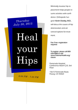 Minimally invasive hip re-
placement helps people re-
sume activities with confi-
dence. Orthopedic Sur-
geon Kevin Owsley, M.D.,
will discus the causes of hip
deterioration and ad-
vanced options for treat-
ment.
Fee: Free—registration
required
To register, please call 800-
628-2880 or visit
www.PalomarHealth.org/
classes
6:00 PM - 7:30 PM
Thursday
July 30, 2015
Heal
your
Hips Pomerado Hospital,
Conference Room C/D, 3rd
Floor
15615 Pomerado Road,
Poway, CA 92064
 