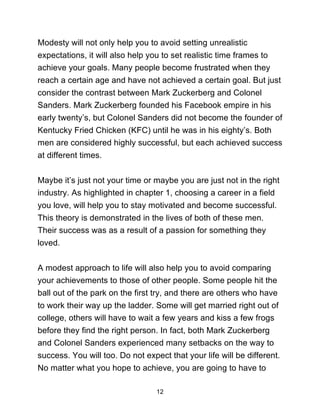 12
Modesty will not only help you to avoid setting unrealistic
expectations, it will also help you to set realistic time frames to
achieve your goals. Many people become frustrated when they
reach a certain age and have not achieved a certain goal. But just
consider the contrast between Mark Zuckerberg and Colonel
Sanders. Mark Zuckerberg founded his Facebook empire in his
early twenty’s, but Colonel Sanders did not become the founder of
Kentucky Fried Chicken (KFC) until he was in his eighty’s. Both
men are considered highly successful, but each achieved success
at different times.
Maybe it’s just not your time or maybe you are just not in the right
industry. As highlighted in chapter 1, choosing a career in a field
you love, will help you to stay motivated and become successful.
This theory is demonstrated in the lives of both of these men.
Their success was as a result of a passion for something they
loved.
A modest approach to life will also help you to avoid comparing
your achievements to those of other people. Some people hit the
ball out of the park on the first try, and there are others who have
to work their way up the ladder. Some will get married right out of
college, others will have to wait a few years and kiss a few frogs
before they find the right person. In fact, both Mark Zuckerberg
and Colonel Sanders experienced many setbacks on the way to
success. You will too. Do not expect that your life will be different.
No matter what you hope to achieve, you are going to have to
 