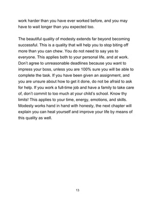 13
work harder than you have ever worked before, and you may
have to wait longer than you expected too.
The beautiful quality of modesty extends far beyond becoming
successful. This is a quality that will help you to stop biting off
more than you can chew. You do not need to say yes to
everyone. This applies both to your personal life, and at work.
Don’t agree to unreasonable deadlines because you want to
impress your boss, unless you are 100% sure you will be able to
complete the task. If you have been given an assignment, and
you are unsure about how to get it done, do not be afraid to ask
for help. If you work a full-time job and have a family to take care
of, don’t commit to too much at your child’s school. Know thy
limits! This applies to your time, energy, emotions, and skills.
Modesty works hand in hand with honesty, the next chapter will
explain you can heal yourself and improve your life by means of
this quality as well.
 
