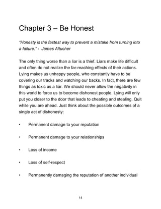 14
Chapter 3 – Be Honest
“Honesty is the fastest way to prevent a mistake from turning into
a failure.” - James Altucher
The only thing worse than a liar is a thief. Liars make life difficult
and often do not realize the far-reaching effects of their actions.
Lying makes us unhappy people, who constantly have to be
covering our tracks and watching our backs. In fact, there are few
things as toxic as a liar. We should never allow the negativity in
this world to force us to become dishonest people. Lying will only
put you closer to the door that leads to cheating and stealing. Quit
while you are ahead. Just think about the possible outcomes of a
single act of dishonesty:
• Permanent damage to your reputation
• Permanent damage to your relationships
• Loss of income
• Loss of self-respect
• Permanently damaging the reputation of another individual
 