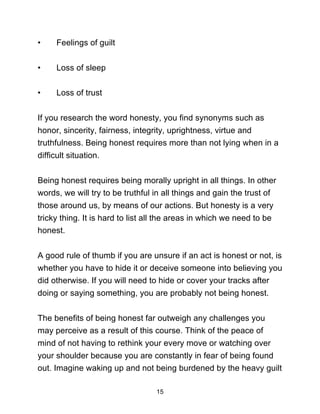 15
• Feelings of guilt
• Loss of sleep
• Loss of trust
If you research the word honesty, you find synonyms such as
honor, sincerity, fairness, integrity, uprightness, virtue and
truthfulness. Being honest requires more than not lying when in a
difficult situation.
Being honest requires being morally upright in all things. In other
words, we will try to be truthful in all things and gain the trust of
those around us, by means of our actions. But honesty is a very
tricky thing. It is hard to list all the areas in which we need to be
honest.
A good rule of thumb if you are unsure if an act is honest or not, is
whether you have to hide it or deceive someone into believing you
did otherwise. If you will need to hide or cover your tracks after
doing or saying something, you are probably not being honest.
The benefits of being honest far outweigh any challenges you
may perceive as a result of this course. Think of the peace of
mind of not having to rethink your every move or watching over
your shoulder because you are constantly in fear of being found
out. Imagine waking up and not being burdened by the heavy guilt
 