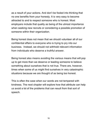 16
as a result of your actions. And don’t be fooled into thinking that
no one benefits from your honesty. It is very easy to become
attracted to and to respect someone who is honest. Most
employers include that quality as being of the utmost importance
when seeking new recruits or considering a possible promotion of
someone within their organization.
Being honest does not mean that we should volunteer all of our
confidential affairs to everyone who is trying to pry into our
business. Instead, we should not withhold relevant information
from individuals who deserve a truthful answer.
Being honest also means avoiding the various means that will pop
up to get more than we deserve or leading someone to believe
something about ourselves that is not true. There are, however,
times when some of us might find ourselves in very catastrophic
situations because we are thought of as being too honest.
This is often the case when our words are not tempered with
kindness. The next chapter will explore how that attribute can help
us avoid a lot of the problems that can result from that sort of
speech.
 