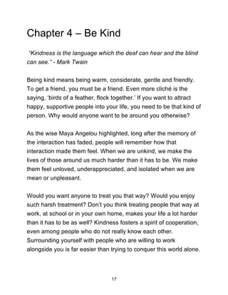 17
Chapter 4 – Be Kind
“Kindness is the language which the deaf can hear and the blind
can see.” - Mark Twain
Being kind means being warm, considerate, gentle and friendly.
To get a friend, you must be a friend. Even more cliché is the
saying, ‘birds of a feather, flock together.’ If you want to attract
happy, supportive people into your life, you need to be that kind of
person. Why would anyone want to be around you otherwise?
As the wise Maya Angelou highlighted, long after the memory of
the interaction has faded, people will remember how that
interaction made them feel. When we are unkind, we make the
lives of those around us much harder than it has to be. We make
them feel unloved, underappreciated, and isolated when we are
mean or unpleasant.
Would you want anyone to treat you that way? Would you enjoy
such harsh treatment? Don’t you think treating people that way at
work, at school or in your own home, makes your life a lot harder
than it has to be as well? Kindness fosters a spirit of cooperation,
even among people who do not really know each other.
Surrounding yourself with people who are willing to work
alongside you is far easier than trying to conquer this world alone.
 