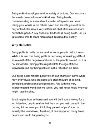18
Being unkind envelopes a wide variety of actions. Our words are
the most common form of unkindness. Being harsh,
condescending or even abrupt, can be interpreted as unkind.
Using your words to put others down and elevate yourself is not
only unkind, it is also a very selfish act, that often causes more
harm than good. A key aspect of kindness is being polite. Let us
take some time to learn more about this beautiful quality.
Why Be Polite
Being polite is really not as hard as some people make it seem.
While it is true that being polite is becoming increasingly difficult
as a result of the negative attitudes of the people around us, it is
not impossible. Being polite might inflate the ego of these
individuals, but our being polite in not a reflection on them.
Our being polite reflects positively on our character, come what
may. Individuals who are polite are often thought of as kind,
principled, professional and pleasant. And with this very
interconnected world that we live in, you just never know who you
might have insulted.
Just imagine how embarrassed you will be if you show up for a
job interview, only to realize that the man you just cursed in the
parking lot because you think they parked in ‘your’ spot, is
actually the interviewer. Trust me, it has happened many times
before and could happen to you.
 
