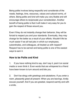 19
Being polite involves being respectful and considerate of the
needs, feelings, time, resources, values and cultural norms, of
others. Being polite and kind will make you very likable and will
encourage others to reciprocate your consideration. Another
benefit of being polite is that it will make it very easy for you to
gain the respect of those around you.
Even if they do not instantly change their behavior, they will be
forced to respect you and your standards. Eventually, they may
change for the better as a result of your efforts. Wouldn't life be
much easier if we all had jobs in which our employees,
subordinates, and colleagues, all treated us with respect?
Respect has to be earned and being polite is one of the easiest
ways to earn it.
How to be Polite and Kind
1. If you have nothing kind to say, don’t say it, post it on social
media or even think it. Even words that are whispered to a friend
have been known to turn around and bite you.
2. Don’t be stingy with greetings and salutations. If you enter a
room, pleasantly greet all present. When you are leavings, kindly
excuse yourself. And if you are greeted, respond warmly and with
a smile.
 