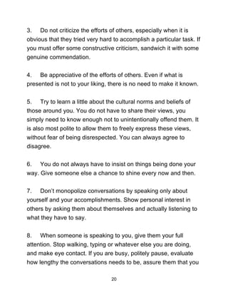 20
3. Do not criticize the efforts of others, especially when it is
obvious that they tried very hard to accomplish a particular task. If
you must offer some constructive criticism, sandwich it with some
genuine commendation.
4. Be appreciative of the efforts of others. Even if what is
presented is not to your liking, there is no need to make it known.
5. Try to learn a little about the cultural norms and beliefs of
those around you. You do not have to share their views, you
simply need to know enough not to unintentionally offend them. It
is also most polite to allow them to freely express these views,
without fear of being disrespected. You can always agree to
disagree.
6. You do not always have to insist on things being done your
way. Give someone else a chance to shine every now and then.
7. Don’t monopolize conversations by speaking only about
yourself and your accomplishments. Show personal interest in
others by asking them about themselves and actually listening to
what they have to say.
8. When someone is speaking to you, give them your full
attention. Stop walking, typing or whatever else you are doing,
and make eye contact. If you are busy, politely pause, evaluate
how lengthy the conversations needs to be, assure them that you
 