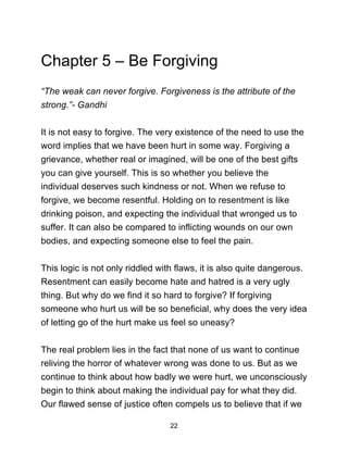 22
Chapter 5 – Be Forgiving
“The weak can never forgive. Forgiveness is the attribute of the
strong.”- Gandhi
It is not easy to forgive. The very existence of the need to use the
word implies that we have been hurt in some way. Forgiving a
grievance, whether real or imagined, will be one of the best gifts
you can give yourself. This is so whether you believe the
individual deserves such kindness or not. When we refuse to
forgive, we become resentful. Holding on to resentment is like
drinking poison, and expecting the individual that wronged us to
suffer. It can also be compared to inflicting wounds on our own
bodies, and expecting someone else to feel the pain.
This logic is not only riddled with flaws, it is also quite dangerous.
Resentment can easily become hate and hatred is a very ugly
thing. But why do we find it so hard to forgive? If forgiving
someone who hurt us will be so beneficial, why does the very idea
of letting go of the hurt make us feel so uneasy?
The real problem lies in the fact that none of us want to continue
reliving the horror of whatever wrong was done to us. But as we
continue to think about how badly we were hurt, we unconsciously
begin to think about making the individual pay for what they did.
Our flawed sense of justice often compels us to believe that if we
 