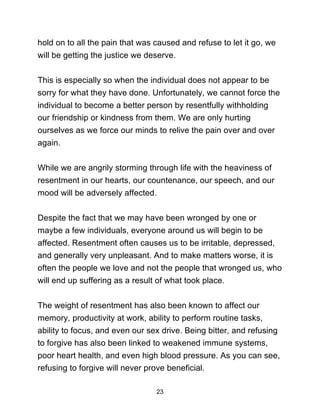 23
hold on to all the pain that was caused and refuse to let it go, we
will be getting the justice we deserve.
This is especially so when the individual does not appear to be
sorry for what they have done. Unfortunately, we cannot force the
individual to become a better person by resentfully withholding
our friendship or kindness from them. We are only hurting
ourselves as we force our minds to relive the pain over and over
again.
While we are angrily storming through life with the heaviness of
resentment in our hearts, our countenance, our speech, and our
mood will be adversely affected.
Despite the fact that we may have been wronged by one or
maybe a few individuals, everyone around us will begin to be
affected. Resentment often causes us to be irritable, depressed,
and generally very unpleasant. And to make matters worse, it is
often the people we love and not the people that wronged us, who
will end up suffering as a result of what took place.
The weight of resentment has also been known to affect our
memory, productivity at work, ability to perform routine tasks,
ability to focus, and even our sex drive. Being bitter, and refusing
to forgive has also been linked to weakened immune systems,
poor heart health, and even high blood pressure. As you can see,
refusing to forgive will never prove beneficial.
 