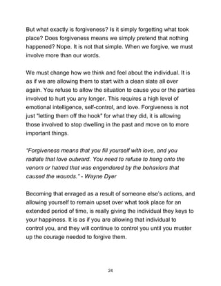 24
But what exactly is forgiveness? Is it simply forgetting what took
place? Does forgiveness means we simply pretend that nothing
happened? Nope. It is not that simple. When we forgive, we must
involve more than our words.
We must change how we think and feel about the individual. It is
as if we are allowing them to start with a clean slate all over
again. You refuse to allow the situation to cause you or the parties
involved to hurt you any longer. This requires a high level of
emotional intelligence, self-control, and love. Forgiveness is not
just "letting them off the hook" for what they did, it is allowing
those involved to stop dwelling in the past and move on to more
important things.
“Forgiveness means that you fill yourself with love, and you
radiate that love outward. You need to refuse to hang onto the
venom or hatred that was engendered by the behaviors that
caused the wounds.” - Wayne Dyer
Becoming that enraged as a result of someone else’s actions, and
allowing yourself to remain upset over what took place for an
extended period of time, is really giving the individual they keys to
your happiness. It is as if you are allowing that individual to
control you, and they will continue to control you until you muster
up the courage needed to forgive them.
 