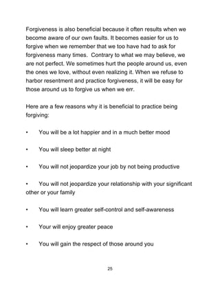 25
Forgiveness is also beneficial because it often results when we
become aware of our own faults. It becomes easier for us to
forgive when we remember that we too have had to ask for
forgiveness many times. Contrary to what we may believe, we
are not perfect. We sometimes hurt the people around us, even
the ones we love, without even realizing it. When we refuse to
harbor resentment and practice forgiveness, it will be easy for
those around us to forgive us when we err.
Here are a few reasons why it is beneficial to practice being
forgiving:
• You will be a lot happier and in a much better mood
• You will sleep better at night
• You will not jeopardize your job by not being productive
• You will not jeopardize your relationship with your significant
other or your family
• You will learn greater self-control and self-awareness
• Your will enjoy greater peace
• You will gain the respect of those around you
 