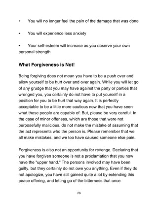 26
• You will no longer feel the pain of the damage that was done
• You will experience less anxiety
• Your self-esteem will increase as you observe your own
personal strength
What Forgiveness is Not!
Being forgiving does not mean you have to be a push over and
allow yourself to be hurt over and over again. While you will let go
of any grudge that you may have against the party or parties that
wronged you, you certainly do not have to put yourself in a
position for you to be hurt that way again. It is perfectly
acceptable to be a little more cautious now that you have seen
what these people are capable of. But, please be very careful. In
the case of minor offenses, which are those that were not
purposefully malicious, do not make the mistake of assuming that
the act represents who the person is. Please remember that we
all make mistakes, and we too have caused someone else pain.
Forgiveness is also not an opportunity for revenge. Declaring that
you have forgiven someone is not a proclamation that you now
have the "upper hand." The persons involved may have been
guilty, but they certainly do not owe you anything. Even if they do
not apologize, you have still gained quite a lot by extending this
peace offering, and letting go of the bitterness that once
 