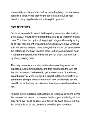 27
consumed you. Remember that by being forgiving, you are doing
yourself a favor. While they might benefit as a result of your
decision, forgiving them is actually a gift to yourself.
How to Forgive
Because we are both aware that forgiving someone who hurt you
is not easy, I would never demand that you do so instantly or all at
once. You have the option of forgiving in stages. Gradually letting
go of your resentment towards the individuals who have wronged
you, will ensure that you have enough time to root out any trace of
the bitterness you have towards them, out of your mind and heart.
If you get the opportunity to see this person often, you can start
by simply saying hello.
This may come as a surprise to them because they were not
expecting such a kind gesture, and that might open the way for
the discussion you both need to get some closure. Sometimes,
even though you were wronged, it is best to take the initiative to
set matters straight. Always remember how this humble act will
benefit you in the long run, whether they appreciate the gesture or
not.
Another simple exercise that will help us to forgive is writing down
the name of the person or persons that hurt you and listing all that
they have ever done to upset you. Once you have completed that
list, write a list of all the occasions on which you have hurt
 