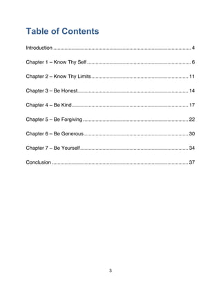 3
Table of Contents
Introduction .................................................................................................. 4
Chapter 1 – Know Thy Self .......................................................................... 6
Chapter 2 – Know Thy Limits..................................................................... 11
Chapter 3 – Be Honest............................................................................... 14
Chapter 4 – Be Kind................................................................................... 17
Chapter 5 – Be Forgiving ........................................................................... 22
Chapter 6 – Be Generous .......................................................................... 30
Chapter 7 – Be Yourself............................................................................. 34
Conclusion ................................................................................................. 37
 