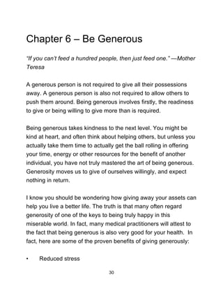30
Chapter 6 – Be Generous
“If you can’t feed a hundred people, then just feed one.” —Mother
Teresa
A generous person is not required to give all their possessions
away. A generous person is also not required to allow others to
push them around. Being generous involves firstly, the readiness
to give or being willing to give more than is required.
Being generous takes kindness to the next level. You might be
kind at heart, and often think about helping others, but unless you
actually take them time to actually get the ball rolling in offering
your time, energy or other resources for the benefit of another
individual, you have not truly mastered the art of being generous.
Generosity moves us to give of ourselves willingly, and expect
nothing in return.
I know you should be wondering how giving away your assets can
help you live a better life. The truth is that many often regard
generosity of one of the keys to being truly happy in this
miserable world. In fact, many medical practitioners will attest to
the fact that being generous is also very good for your health. In
fact, here are some of the proven benefits of giving generously:
• Reduced stress
 