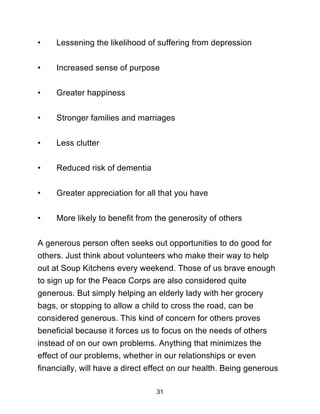 31
• Lessening the likelihood of suffering from depression
• Increased sense of purpose
• Greater happiness
• Stronger families and marriages
• Less clutter
• Reduced risk of dementia
• Greater appreciation for all that you have
• More likely to benefit from the generosity of others
A generous person often seeks out opportunities to do good for
others. Just think about volunteers who make their way to help
out at Soup Kitchens every weekend. Those of us brave enough
to sign up for the Peace Corps are also considered quite
generous. But simply helping an elderly lady with her grocery
bags, or stopping to allow a child to cross the road, can be
considered generous. This kind of concern for others proves
beneficial because it forces us to focus on the needs of others
instead of on our own problems. Anything that minimizes the
effect of our problems, whether in our relationships or even
financially, will have a direct effect on our health. Being generous
 