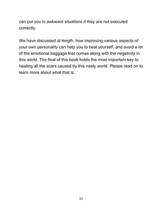33
can put you in awkward situations if they are not executed
correctly.
We have discussed at length, how improving various aspects of
your own personality can help you to heal yourself, and avoid a lot
of the emotional baggage that comes along with the negativity in
this world. The final of this book holds the most important key to
healing all the scars caused by this nasty world. Please read on to
learn more about what that is.
 