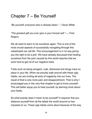 34
Chapter 7 – Be Yourself
“Be yourself; everyone else is already taken.” ― Oscar Wilde
“The greatest gift you ever give is your honest self.” — Fred
Rogers
We all need to learn to be ourselves again. This is one of the
most crucial aspects of successfully navigating through this
catastrophe we call life. This encouragement is in no way giving
you the right to be a jerk. We have already discussed that healing
ourselves from the pain caused by this world requires that we
work hard to get rid of our negative traits.
Traits such as being arrogant, rude, dishonest and stingy have no
place in your life. When we proudly walk around with these ugly
habits, we are inviting all sorts of negativity into our lives. The
result of that is only more pain and disappointment. That is why I
encouraged you in the very first chapter to get to know yourself.
This will better equip you to heal yourself, by learning more about
your faults.
So what exactly does it mean to be yourself? It requires that you
distance yourself from all the labels the world around us has
imposed on us. These ugly labels come about because of the way
 