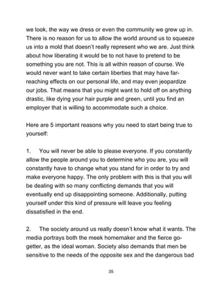 35
we look, the way we dress or even the community we grew up in.
There is no reason for us to allow the world around us to squeeze
us into a mold that doesn’t really represent who we are. Just think
about how liberating it would be to not have to pretend to be
something you are not. This is all within reason of course. We
would never want to take certain liberties that may have far-
reaching effects on our personal life, and may even jeopardize
our jobs. That means that you might want to hold off on anything
drastic, like dying your hair purple and green, until you find an
employer that is willing to accommodate such a choice.
Here are 5 important reasons why you need to start being true to
yourself:
1. You will never be able to please everyone. If you constantly
allow the people around you to determine who you are, you will
constantly have to change what you stand for in order to try and
make everyone happy. The only problem with this is that you will
be dealing with so many conflicting demands that you will
eventually end up disappointing someone. Additionally, putting
yourself under this kind of pressure will leave you feeling
dissatisfied in the end.
2. The society around us really doesn’t know what it wants. The
media portrays both the meek homemaker and the fierce go-
getter, as the ideal woman. Society also demands that men be
sensitive to the needs of the opposite sex and the dangerous bad
 