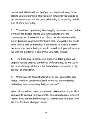 36
boy as well. Which will you be if you are simply allowing those
around you to determine who you are? Whatever you decide to
be, just remember that it is quite exhausting to be putting on this
kind of show every day.
3. You will end up making life-changing decisions based on the
whims of the people around you, who will not suffer the
consequences of these choices. If you decide to have a child,
simply because your family thinks it's time, you will be the one to
have to take care of that child! If you decide to pursue a career
because your peers think you would do well in it, you will have to
live with the burden of a career that you hate, forever.
4. The truth always comes out. Sooner or later, people will
begin to realize that you are faking. Unfortunately, as we see in
the case of many celebrities, the truth often comes out in a big
scandal or breakdown.
5. When you are content with who you are, you will be truly
happy. How can you love yourself, when you are constantly
pretending to be something that you are not?
When all is said and done, you need to take control of your life if
you want to see real improvements. You cannot expect different
results if you are not bold enough to make drastic changes. And
the time for those changes is now!
 