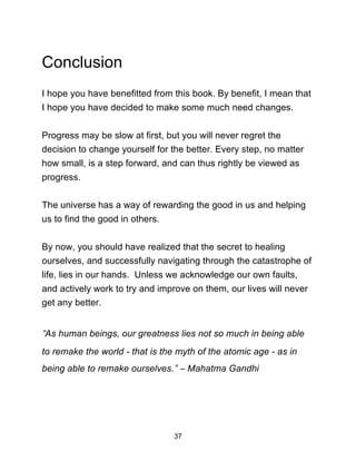 37
Conclusion
I hope you have benefitted from this book. By benefit, I mean that
I hope you have decided to make some much need changes.
Progress may be slow at first, but you will never regret the
decision to change yourself for the better. Every step, no matter
how small, is a step forward, and can thus rightly be viewed as
progress.
The universe has a way of rewarding the good in us and helping
us to find the good in others.
By now, you should have realized that the secret to healing
ourselves, and successfully navigating through the catastrophe of
life, lies in our hands. Unless we acknowledge our own faults,
and actively work to try and improve on them, our lives will never
get any better.
“As human beings, our greatness lies not so much in being able
to remake the world - that is the myth of the atomic age - as in
being able to remake ourselves.” ― Mahatma Gandhi
 