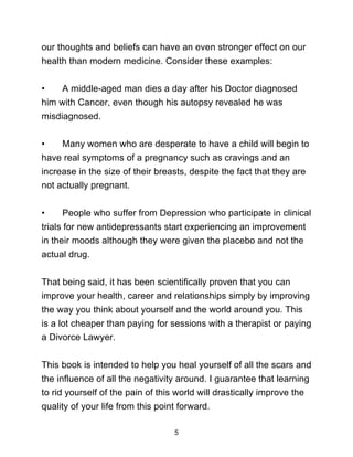 5
our thoughts and beliefs can have an even stronger effect on our
health than modern medicine. Consider these examples:
• A middle-aged man dies a day after his Doctor diagnosed
him with Cancer, even though his autopsy revealed he was
misdiagnosed.
• Many women who are desperate to have a child will begin to
have real symptoms of a pregnancy such as cravings and an
increase in the size of their breasts, despite the fact that they are
not actually pregnant.
• People who suffer from Depression who participate in clinical
trials for new antidepressants start experiencing an improvement
in their moods although they were given the placebo and not the
actual drug.
That being said, it has been scientifically proven that you can
improve your health, career and relationships simply by improving
the way you think about yourself and the world around you. This
is a lot cheaper than paying for sessions with a therapist or paying
a Divorce Lawyer.
This book is intended to help you heal yourself of all the scars and
the influence of all the negativity around. I guarantee that learning
to rid yourself of the pain of this world will drastically improve the
quality of your life from this point forward.
 