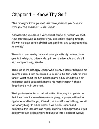 6
Chapter 1 – Know Thy Self
“The more you know yourself, the more patience you have for
what you see in others.” - Erik Erikson
Knowing who you are is a very crucial aspect of healing yourself.
How can you avoid a disaster if you are simply floating through
life with no clear sense of what you stand for, and what you refuse
to tolerate?
There is a reason why the small town girl with big dreams, who
gets to the big city, often ends up in some miserable and dare I
say, compromising, situation.
Think too of the unhappy Doctor who is only a Doctor because his
parents decided that he needed to become the first Doctor in their
family. What about the hen picked mama’s boy who dates a girl
he cannot stand because it makes his mother happy? These
three have a lot in common.
Their problem can be explained in the old saying that points out
that if we do not know where we are going, any road will be the
right one. And better yet, ‘if we do not stand for something, we will
fall for anything.' In other words, if we do not understand
ourselves, this includes our hopes, dreams, and aspirations, it will
be easy for just about anyone to push us into a decision we will
 