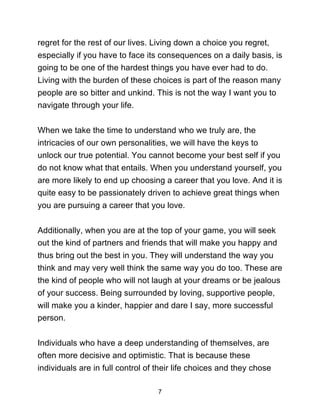 7
regret for the rest of our lives. Living down a choice you regret,
especially if you have to face its consequences on a daily basis, is
going to be one of the hardest things you have ever had to do.
Living with the burden of these choices is part of the reason many
people are so bitter and unkind. This is not the way I want you to
navigate through your life.
When we take the time to understand who we truly are, the
intricacies of our own personalities, we will have the keys to
unlock our true potential. You cannot become your best self if you
do not know what that entails. When you understand yourself, you
are more likely to end up choosing a career that you love. And it is
quite easy to be passionately driven to achieve great things when
you are pursuing a career that you love.
Additionally, when you are at the top of your game, you will seek
out the kind of partners and friends that will make you happy and
thus bring out the best in you. They will understand the way you
think and may very well think the same way you do too. These are
the kind of people who will not laugh at your dreams or be jealous
of your success. Being surrounded by loving, supportive people,
will make you a kinder, happier and dare I say, more successful
person.
Individuals who have a deep understanding of themselves, are
often more decisive and optimistic. That is because these
individuals are in full control of their life choices and they chose
 
