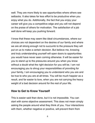 8
well. They are more likely to see opportunities where others see
setbacks. It also takes far less effort to be productive when you
enjoy what you do. Additionally, the fact that you enjoy your
career will give you a competitive edge and you will not depend
on the praise of others for motivation. The satisfaction of a job
well done will keep you pushing forward.
I know that these may seem like ideal circumstances, where our
choices are not dependent on the desires of our family and where
we are all strong enough not to succumb to the pressure they will
put on us to make a certain decision. But believe me, knowing
and truly understanding yourself will open doors to opportunities
you would have never seen coming otherwise. It will be easier for
you to stand up to the pressures around you when you know
without a doubt what the right decision for you will be. I am not
encouraging you to shrug your responsibilities of providing for
your family, I am encouraging you to understand who you are and
be true to who you are at all times. You will be much happier as a
result, and far easier to love, when you are not carrying the heavy
weight of a bad decision around for the rest of your life.
How to Get to Know Yourself
This is easier said than done, but it is not impossible. You can
start with some objective assessment. This does not mean simply
asking the people around what they think of you. Your interactions
with them, whether negative or positive, will prevent them from
 