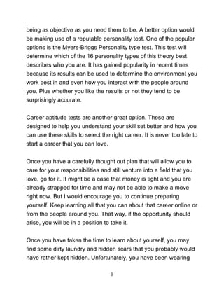 9
being as objective as you need them to be. A better option would
be making use of a reputable personality test. One of the popular
options is the Myers-Briggs Personality type test. This test will
determine which of the 16 personality types of this theory best
describes who you are. It has gained popularity in recent times
because its results can be used to determine the environment you
work best in and even how you interact with the people around
you. Plus whether you like the results or not they tend to be
surprisingly accurate.
Career aptitude tests are another great option. These are
designed to help you understand your skill set better and how you
can use these skills to select the right career. It is never too late to
start a career that you can love.
Once you have a carefully thought out plan that will allow you to
care for your responsibilities and still venture into a field that you
love, go for it. It might be a case that money is tight and you are
already strapped for time and may not be able to make a move
right now. But I would encourage you to continue preparing
yourself. Keep learning all that you can about that career online or
from the people around you. That way, if the opportunity should
arise, you will be in a position to take it.
Once you have taken the time to learn about yourself, you may
find some dirty laundry and hidden scars that you probably would
have rather kept hidden. Unfortunately, you have been wearing
 
