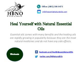Heal Yourself with Natural Essential
Oils
Essential oils comes with many benefits and the healing oils
are rapidly growing in popularity because they are the most
natural medicines and do not have any side effects.
Office: (805) 384 0473
info@essentialnaturaloils.com
twitter.com/HBNaturalOils
facebook.com/HealthBeautyNaturalOils
Wholesale
 