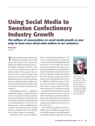 Using Social Media to
Sweeten Confectionery
Industry Growth
The millions of conversations on social media provide us new
ways to learn more about what matters to our customers.
Pete Healy
GyroHSR




                                                   listen to and understand customers — for
T     he best businesses in any industry focus
      tirelessly on the ultimate driver of their
success: the customer. The confectionery
                                                   now, let’s focus specifically on consumers
                                                   — has grown almost unimaginably through
industry has important channel partners —          the advent of social media. By now the
distributors, wholesalers, retailers — who         names of social network sites such as Face-
are, of course, valued customers. But the          book and LinkedIn have become familiar to
ultimate arbiter of our success is the cus-        many of us, but these represent just a part of
tomer we call a consumer, because this is          the tens of millions of online conversations
the person who decides whether our tea-            that also take place around the clock on         Pete Healy is VP
infused chocolate, our carbonated chewing          blogs, forums and platforms such as Twit-        account planning at
                                                                                                    GyroHSR LLC. Prior to
gum or our guacamole-flavored jelly bean is        ter. Millions of additional pieces of what
                                                                                                    this appointment he
worth the money in his or her pocket today,        has come to be known as consumer-gener-          was the director of
and whether it will still be worth the price       ated content — photos shared on Flickr,          Crowbar Marketing.
tomorrow.                                          videos uploaded to YouTube and the like          He previously worked
                                                                                                    at Perfetti Van Melle
   Understanding customers — and thereby           — are posted daily. If our ability to capture
                                                                                                    USA and Jelly Belly
gaining their business — depends largely, of       consumer conversations five years ago was        Candy Company.
course, on listening. Even when a customer         akin to overhearing occasional snatches of
isn’t yet sure what he or she wants, that very     water-cooler conversation, it now seems that
uncertainty can provide us insights that lead      we have been transported into the middle of
to new opportunities to meet that cus-             cacophonous crowds in Times Square on
tomer’s needs — and very possibly the same         New Year’s Eve.
or similar needs of the customer’s friends,           And, frankly, the quality of the conver-
family or colleagues. This is true whether         sations varies as broadly as the range of top-
we sell candy, computers or carpeting.             ics, from the mundane to the philosophical,
   In just the last five years our ability to      from politics to potato chips. We are, after ➤


                                                                        The Manufacturing Confectioner • June 2011 37
 