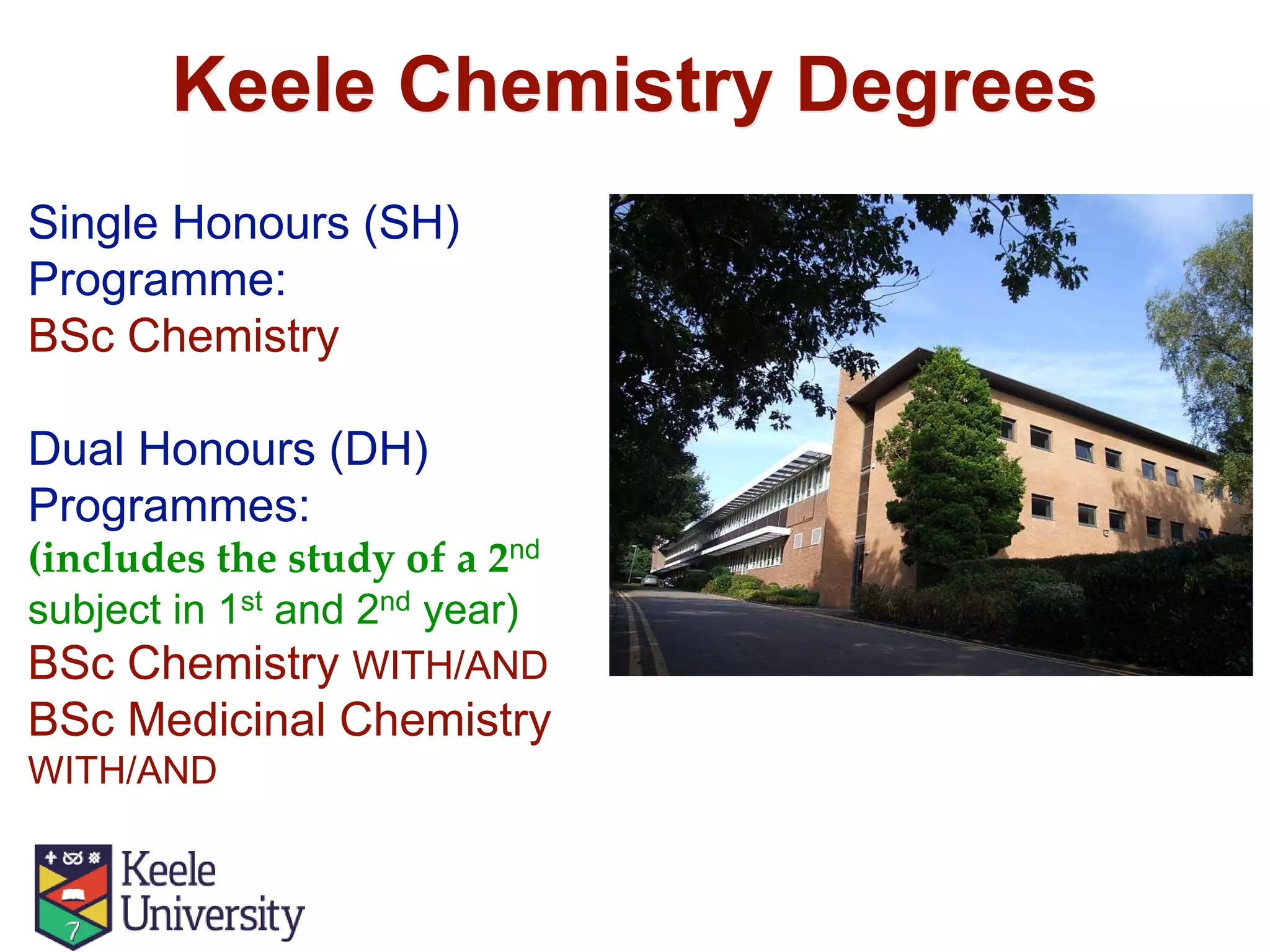 Keele Chemistry Degrees
Single Honours (SH)
Programme:
BSc Chemistry
Dual Honours (DH)
Programmes:
(includes the study of a 2nd
subject in 1st and 2nd year)
BSc Chemistry WITH/AND
BSc Medicinal Chemistry
WITH/AND
 