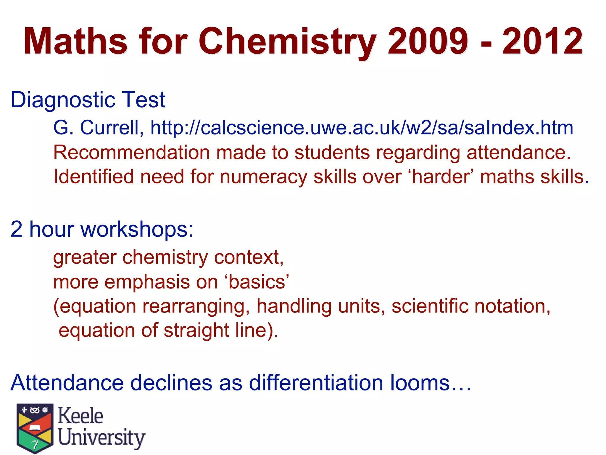 Maths for Chemistry 2009 - 2012
Diagnostic Test
G. Currell, http://calcscience.uwe.ac.uk/w2/sa/saIndex.htm
Recommendation made to students regarding attendance.
Identified need for numeracy skills over ‘harder’ maths skills.
2 hour workshops:
greater chemistry context,
more emphasis on ‘basics’
(equation rearranging, handling units, scientific notation,
equation of straight line).
Attendance declines as differentiation looms…
 
