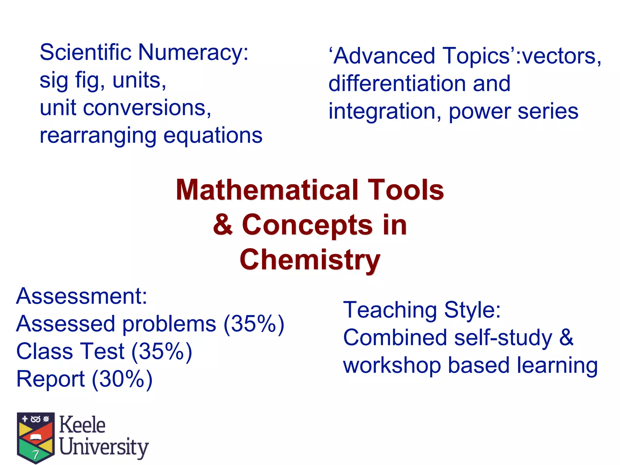 Mathematical Tools
& Concepts in
Chemistry
‘Advanced Topics’:vectors,
differentiation and
integration, power series
Teaching Style:
Combined self-study &
workshop based learning
Assessment:
Assessed problems (35%)
Class Test (35%)
Report (30%)
Scientific Numeracy:
sig fig, units,
unit conversions,
rearranging equations
 