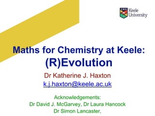 Maths for Chemistry at Keele:
(R)Evolution
Dr Katherine J. Haxton
k.j.haxton@keele.ac.uk
Acknowledgements:
Dr David J. McGarvey, Dr Laura Hancock
Dr Simon Lancaster,
 
