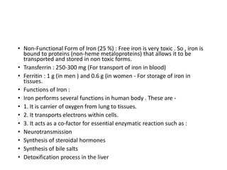 • Non-Functional Form of Iron (25 %) : Free iron is very toxic . So , iron is
bound to proteins (non-heme metaloproteins) that allows it to be
transported and stored in non toxic forms.
• Transferrin : 250-300 mg (For transport of iron in blood)
• Ferritin : 1 g (in men ) and 0.6 g (in women - For storage of iron in
tissues.
• Functions of Iron :
• Iron performs several functions in human body . These are -
• 1. It is carrier of oxygen from lung to tissues.
• 2. It transports electrons within cells.
• 3. It acts as a co-factor for essential enzymatic reaction such as :
• Neurotransmission
• Synthesis of steroidal hormones
• Synthesis of bile salts
• Detoxification process in the liver
 