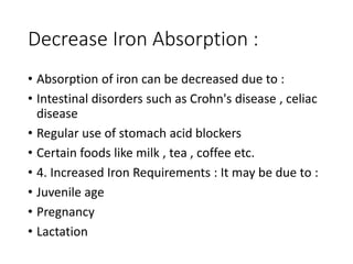 Decrease Iron Absorption :
• Absorption of iron can be decreased due to :
• Intestinal disorders such as Crohn's disease , celiac
disease
• Regular use of stomach acid blockers
• Certain foods like milk , tea , coffee etc.
• 4. Increased Iron Requirements : It may be due to :
• Juvenile age
• Pregnancy
• Lactation
 