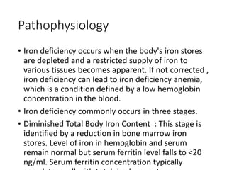 Pathophysiology
• Iron deficiency occurs when the body's iron stores
are depleted and a restricted supply of iron to
various tissues becomes apparent. If not corrected ,
iron deficiency can lead to iron deficiency anemia,
which is a condition defined by a low hemoglobin
concentration in the blood.
• Iron deficiency commonly occurs in three stages.
• Diminished Total Body Iron Content : This stage is
identified by a reduction in bone marrow iron
stores. Level of iron in hemoglobin and serum
remain normal but serum ferritin level falls to <20
ng/ml. Serum ferritin concentration typically
 