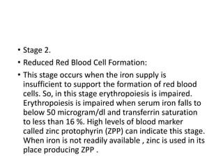 • Stage 2.
• Reduced Red Blood Cell Formation:
• This stage occurs when the iron supply is
insufficient to support the formation of red blood
cells. So, in this stage erythropoiesis is impaired.
Erythropoiesis is impaired when serum iron falls to
below 50 microgram/dl and transferrin saturation
to less than 16 %. High levels of blood marker
called zinc protophyrin (ZPP) can indicate this stage.
When iron is not readily available , zinc is used in its
place producing ZPP .
 