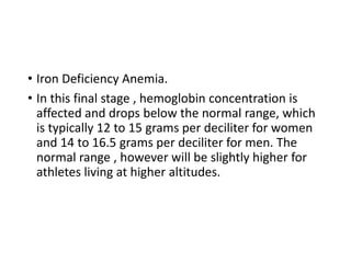 • Iron Deficiency Anemia.
• In this final stage , hemoglobin concentration is
affected and drops below the normal range, which
is typically 12 to 15 grams per deciliter for women
and 14 to 16.5 grams per deciliter for men. The
normal range , however will be slightly higher for
athletes living at higher altitudes.
 