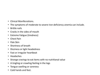 • Clinical Manifesrations.
• The symptoms of moderate to severe iron deficiency anemia can include.
• Brittle nails
• Cracks in the sides of mouth
• Extreme Fatigue (tiredness)
• Chest Pain
• Pale Skin
• Shortness of breath
• Dizziness or light headedness
• Fast or irregular heartbeat
• Headaches
• Strange cravings to eat items with no nutritional value
• A tingling or crawling feeling in the legs
• Tongue swelling or soreness
• Cold hands and feet.
 