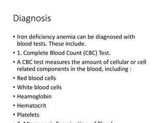 Diagnosis
• Iron deficiency anemia can be diagnosed with
blood tests. These include.
• 1. Complete Blood Count (CBC) Test.
• A CBC test measures the amount of cellular or cell
related components in the blood, including :
• Red blood cells
• White blood cells
• Heamoglobin
• Hematocrit
• Platelets
 
