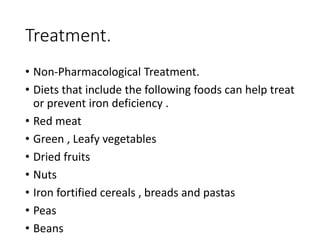 Treatment.
• Non-Pharmacological Treatment.
• Diets that include the following foods can help treat
or prevent iron deficiency .
• Red meat
• Green , Leafy vegetables
• Dried fruits
• Nuts
• Iron fortified cereals , breads and pastas
• Peas
• Beans
 