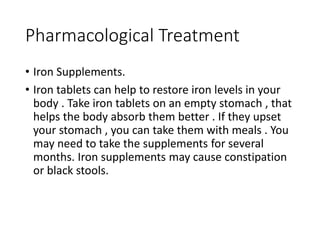 Pharmacological Treatment
• Iron Supplements.
• Iron tablets can help to restore iron levels in your
body . Take iron tablets on an empty stomach , that
helps the body absorb them better . If they upset
your stomach , you can take them with meals . You
may need to take the supplements for several
months. Iron supplements may cause constipation
or black stools.
 
