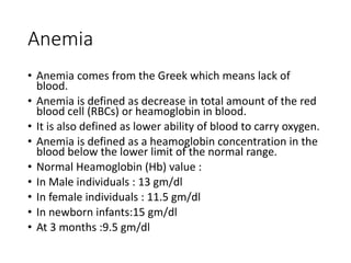 Anemia
• Anemia comes from the Greek which means lack of
blood.
• Anemia is defined as decrease in total amount of the red
blood cell (RBCs) or heamoglobin in blood.
• It is also defined as lower ability of blood to carry oxygen.
• Anemia is defined as a heamoglobin concentration in the
blood below the lower limit of the normal range.
• Normal Heamoglobin (Hb) value :
• In Male individuals : 13 gm/dl
• In female individuals : 11.5 gm/dl
• In newborn infants:15 gm/dl
• At 3 months :9.5 gm/dl
 