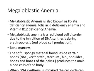 Megaloblastic Anemia.
• Megaloblastic Anemia is also known as Folate
deficiency anemia, folic acid deficiency anemia and
Vitamin B12 deficiency Anemia.
• Megaloblastic anemia is a red blood cell disorder
due to the inhibition of DNA synthesis during
erythropoiesis (red blood cell production).
• Bone marrow.
• The soft , spongy material found inside certain
bones (ribs , vertebrate , sternum , hip , shoulder ,
bones and bones of the pelvis ) produces the main
blood cells of the body.
 