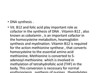 • DNA synthesis .
• Vit. B12 and folic acid play important role as
cofactor in the synthesis of DNA . Vitamin B12 , also
known as cobalamin , is an important cofactor in
the homocysteine metabolism, heamoglobin
synthesis and myelination. Vitamin B12 is required
for the action methionine synthese , that converts
homocysteine to the essential amino acid
methionine. Methionine is converted to S-
adenosyl-methionine. which is involved in
methylation of tetrahydrofolic acid (THF) in the
body. This conversion is necessary for normal
 