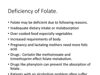 Deficiency of Folate.
• Folate may be deficient due to following reasons.
• Inadequate dietary intake or malabsorption
• Over cooked food especially vegetables
• Increased requirements of body
• Pregnancy and lactating mothers need more folic
acid.
• Drugs : Certatin like methotrexate and
trimethoprim effect folate metabolism.
• Drugs like phenytoin can prevent the absorption of
folate .
 
